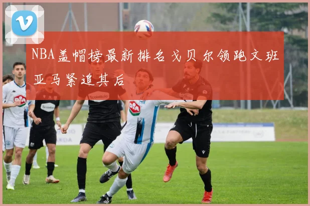 NBA盖帽榜最新排名戈贝尔领跑文班亚马紧追其后