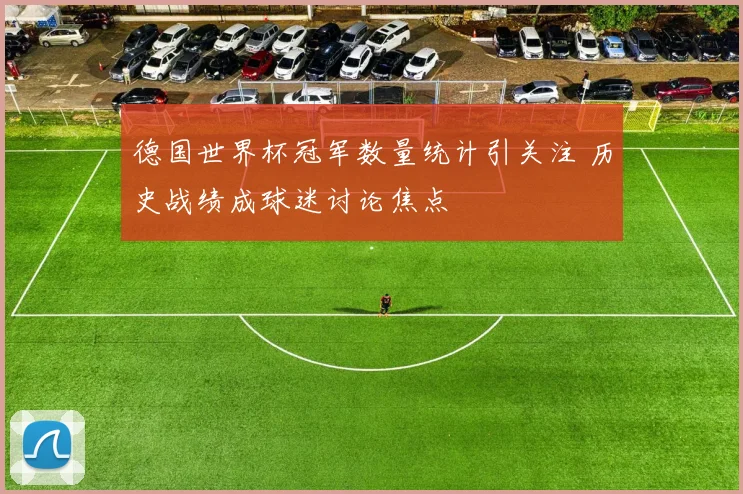 德国世界杯冠军数量统计引关注 历史战绩成球迷讨论焦点