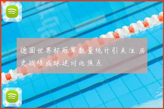 德国世界杯冠军数量统计引关注 历史战绩成球迷讨论焦点