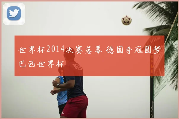 世界杯2014决赛落幕 德国夺冠圆梦巴西世界杯