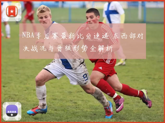 NBA季后赛最新比分速递 东西部对决战况与晋级形势全解析