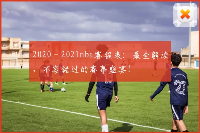 2020 - 2021nba赛程表：最全解读，不容错过的赛事盛宴！
