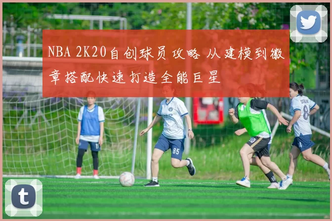 NBA 2K20自创球员攻略 从建模到徽章搭配快速打造全能巨星
