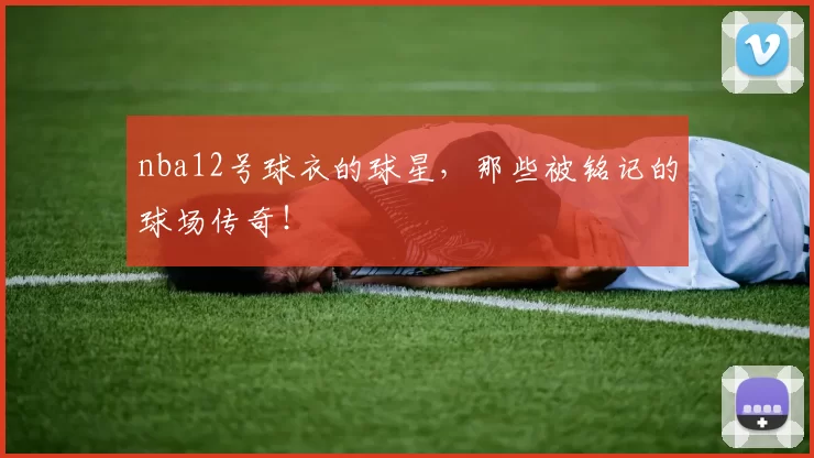 nba12号球衣的球星，那些被铭记的球场传奇！