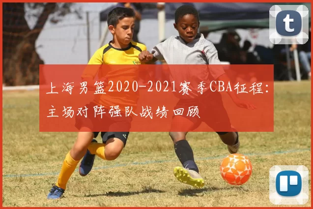 上海男篮2020-2021赛季CBA征程：主场对阵强队战绩回顾