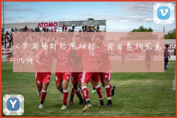 c罗离场时怒甩袖标，背后真相究竟几何？