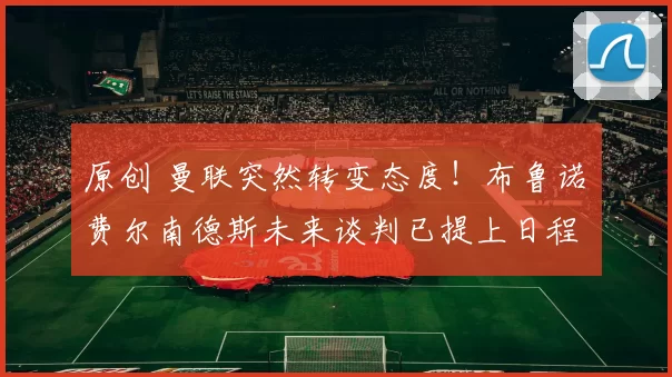 原创 曼联突然转变态度！布鲁诺・费尔南德斯未来谈判已提上日程