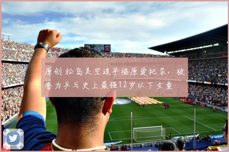 原创 松岛美空追平福原爱纪录，被誉为乒乓史上最强12岁以下女童