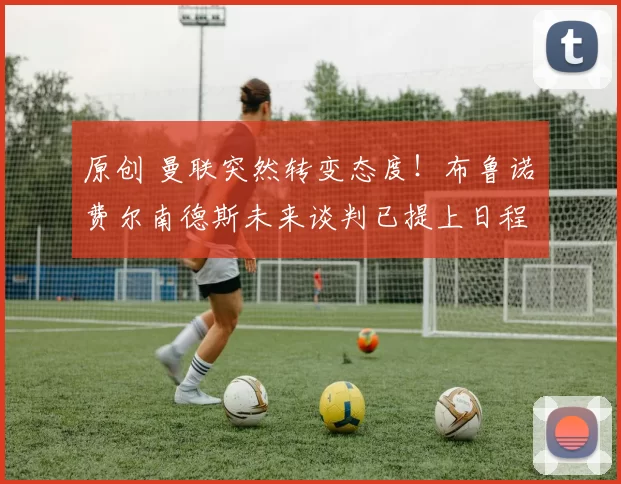 原创 曼联突然转变态度！布鲁诺・费尔南德斯未来谈判已提上日程
