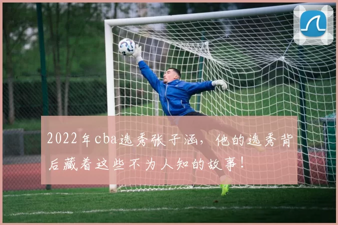 2022年cba选秀张子涵，他的选秀背后藏着这些不为人知的故事！