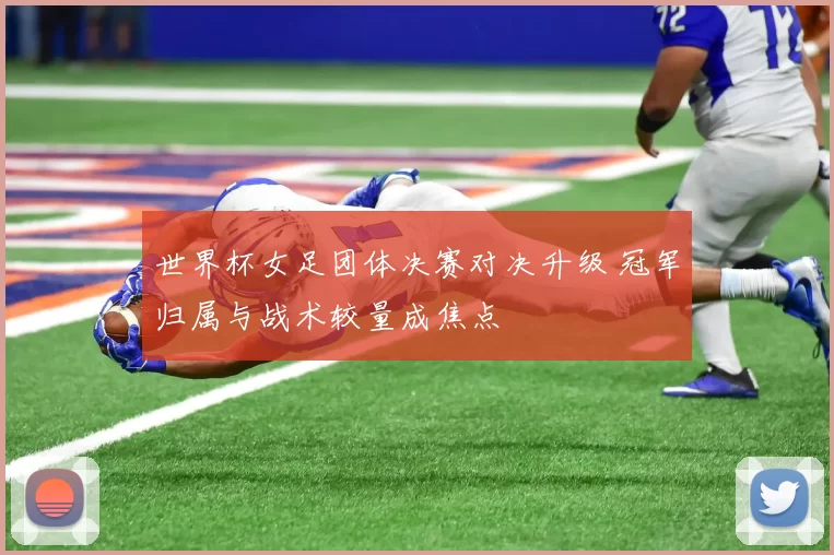 世界杯女足团体决赛对决升级 冠军归属与战术较量成焦点