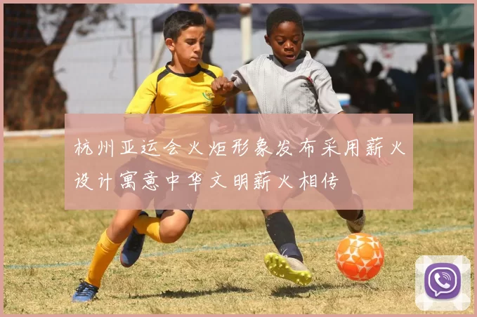 杭州亚运会火炬形象发布采用薪火设计寓意中华文明薪火相传