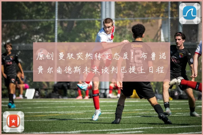 原创 曼联突然转变态度!布鲁诺・费尔南德斯未来谈判已提上日程