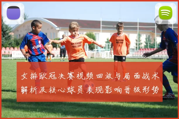 女排欧冠决赛视频回放与局面战术解析及核心球员表现影响晋级形势