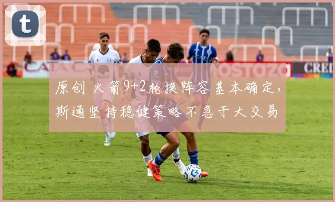 原创 火箭9+2轮换阵容基本确定，斯通坚持稳健策略不急于大交易