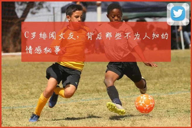 C罗绯闻女友，背后那些不为人知的情感秘事