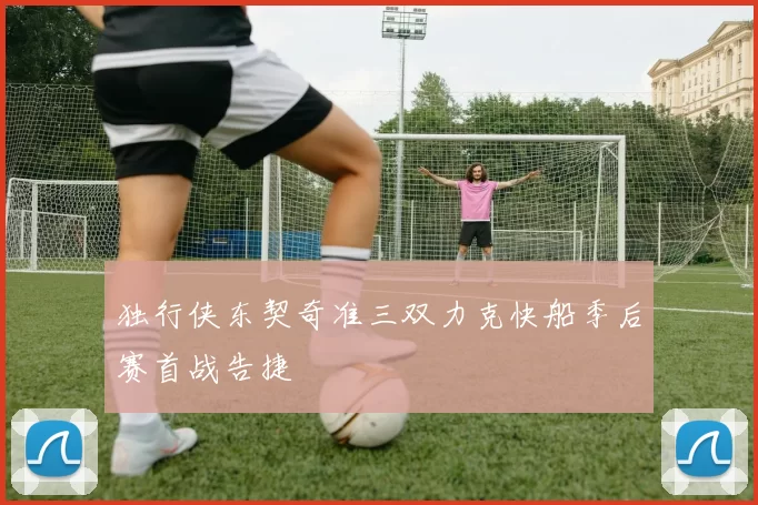 独行侠东契奇准三双力克快船季后赛首战告捷