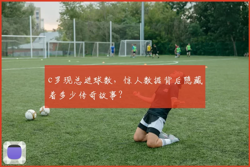 c罗现总进球数，惊人数据背后隐藏着多少传奇故事？