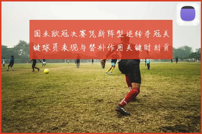 国米欧冠决赛凭新阵型逆转夺冠关键球员表现与替补作用关键时刻贡献