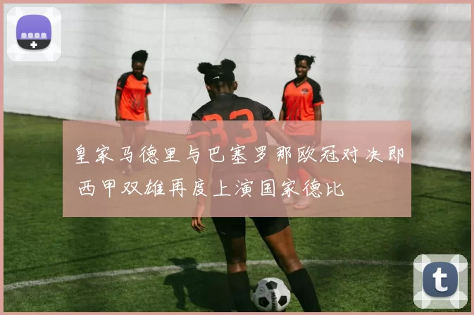 皇家马德里与巴塞罗那欧冠对决即 西甲双雄再度上演国家德比