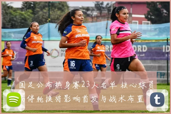国足公布热身赛23人名单 核心球员伤停轮换将影响首发与战术布置
