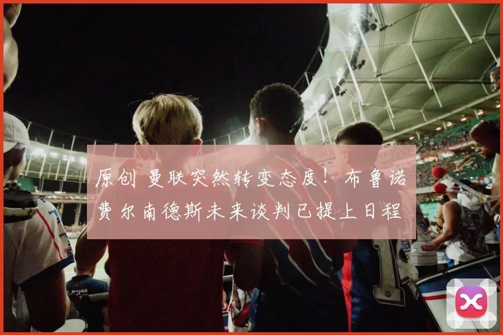 原创 曼联突然转变态度！布鲁诺・费尔南德斯未来谈判已提上日程