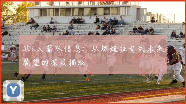 nba火箭队信息：从辉煌往昔到未来展望的深度揭秘