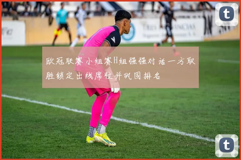 欧冠联赛小组赛H组强强对话一方取胜锁定出线席位并巩固排名