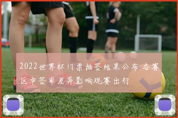 2022世界杯门票抽签结果公布 各赛区中签率差异影响观赛出行