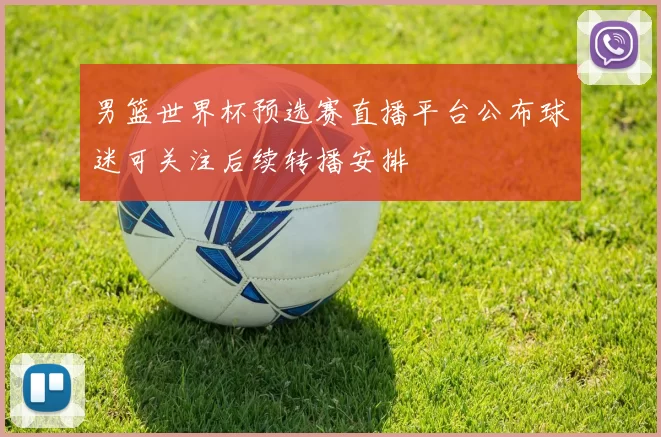 男篮世界杯预选赛直播平台公布球迷可关注后续转播安排