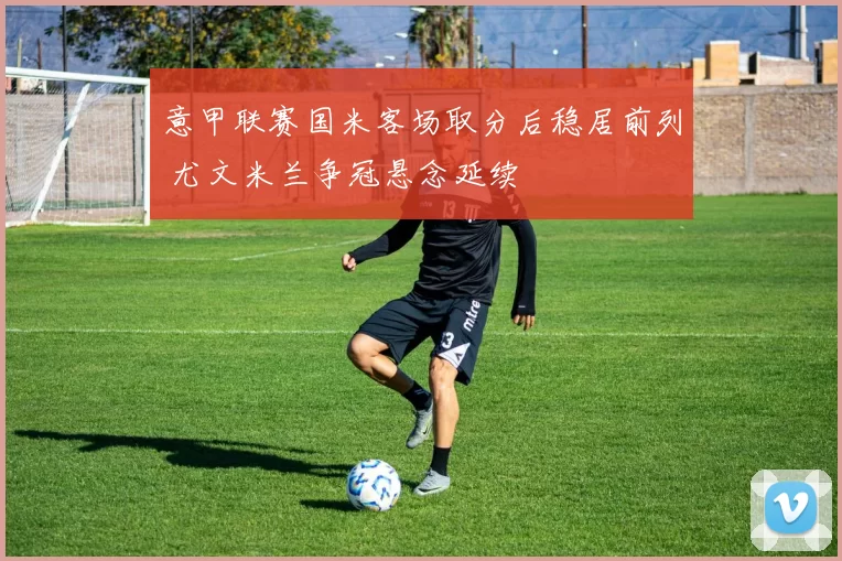 意甲联赛国米客场取分后稳居前列 尤文米兰争冠悬念延续