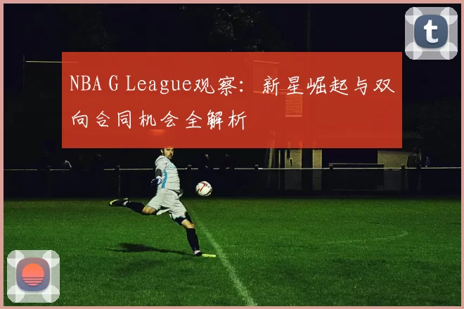 NBA G League观察：新星崛起与双向合同机会全解析