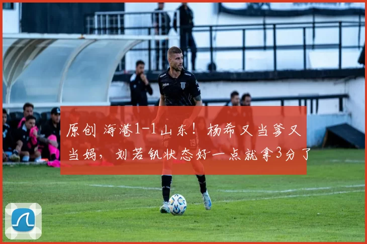 原创 海港1-1山东！杨希又当爹又当妈，刘若钒状态好一点就拿3分了