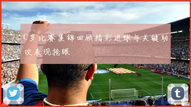 C罗比赛集锦回顾精彩进球与关键助攻表现抢眼