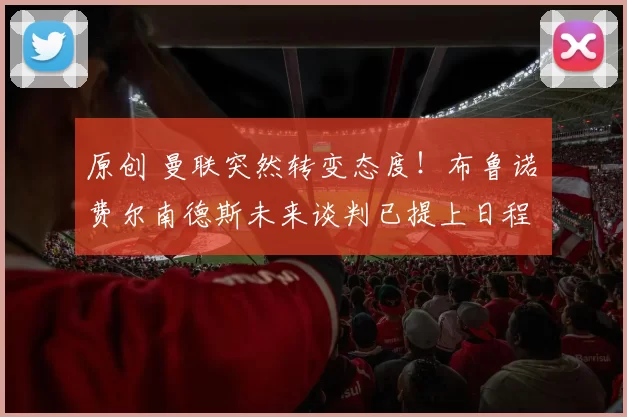 原创 曼联突然转变态度！布鲁诺・费尔南德斯未来谈判已提上日程
