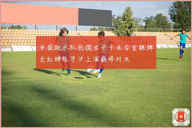 中国跳水队包揽女子十米台金银牌全红婵陈芋汐上演巅峰对决