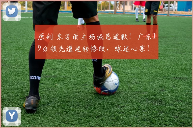 原创 朱芳雨主场诚恳道歉！广东19分领先遭逆转惨败，球迷心寒！