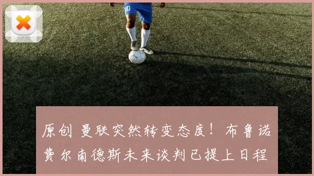 原创 曼联突然转变态度！布鲁诺・费尔南德斯未来谈判已提上日程