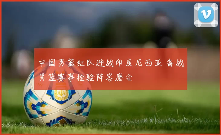 中国男篮红队迎战印度尼西亚 备战男篮赛事检验阵容磨合