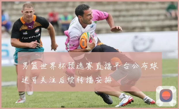 男篮世界杯预选赛直播平台公布球迷可关注后续转播安排